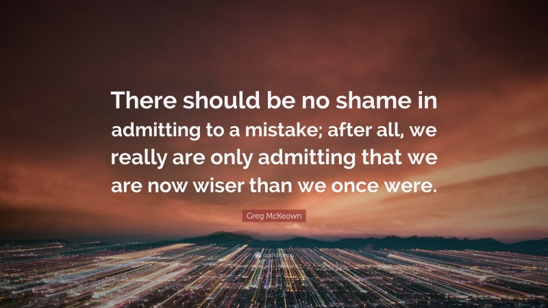 Greg McKeown Quote: “There should be no shame in admitting to a mistake; after all, we really are only admitting that we are now wiser than we once were.”