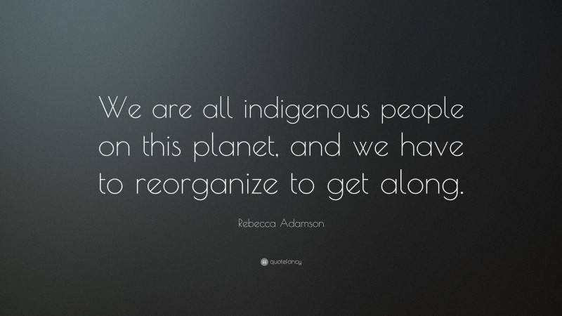 Rebecca Adamson Quote: “We are all indigenous people on this planet, and we have to reorganize to get along.”