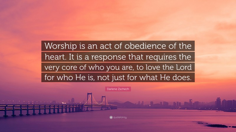 Darlene Zschech Quote: “Worship is an act of obedience of the heart. It is a response that requires the very core of who you are, to love the Lord for who He is, not just for what He does.”