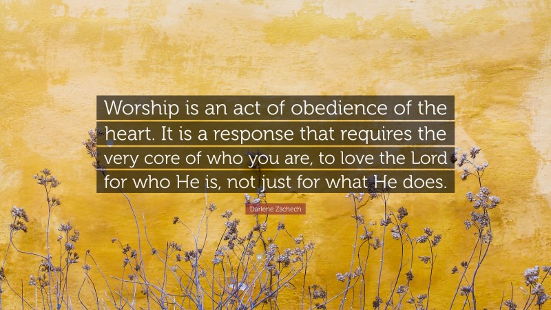 Darlene Zschech Quote: “Worship is an act of obedience of the heart. It is a response that requires the very core of who you are, to love the Lord for who He is, not just for what He does.”