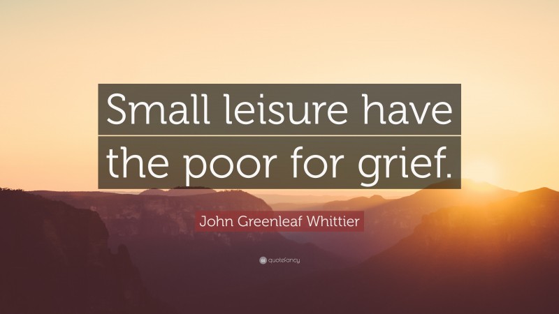 John Greenleaf Whittier Quote: “Small leisure have the poor for grief.”