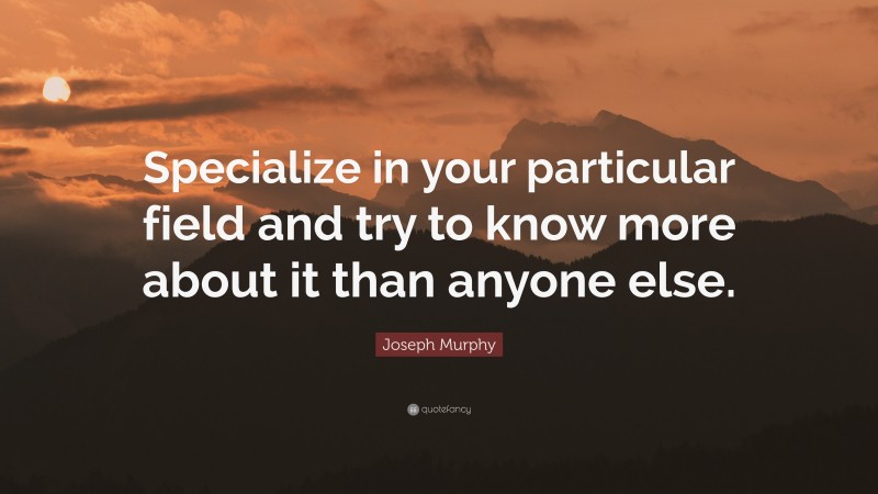 Joseph Murphy Quote: “Specialize in your particular field and try to know more about it than anyone else.”