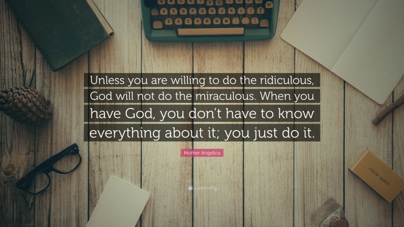 Mother Angelica Quote: “Unless you are willing to do the ridiculous, God will not do the miraculous. When you have God, you don’t have to know everything about it; you just do it.”