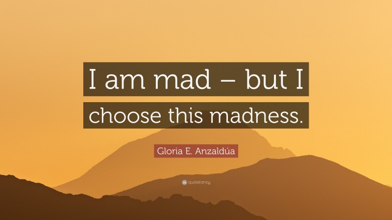 Gloria E. Anzaldúa Quote: “I am mad – but I choose this madness.”