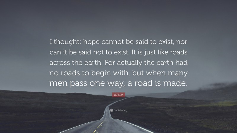 Lu Xun Quote: “I thought: hope cannot be said to exist, nor can it be said not to exist. It is just like roads across the earth. For actually the earth had no roads to begin with, but when many men pass one way, a road is made.”