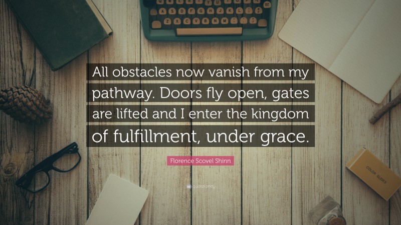 Florence Scovel Shinn Quote: “All obstacles now vanish from my pathway. Doors fly open, gates are lifted and I enter the kingdom of fulfillment, under grace.”