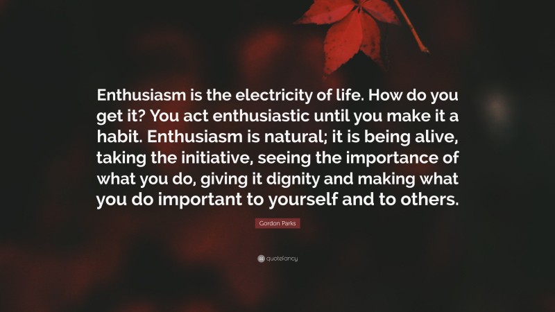 Gordon Parks Quote: “Enthusiasm is the electricity of life. How do you get it? You act enthusiastic until you make it a habit. Enthusiasm is natural; it is being alive, taking the initiative, seeing the importance of what you do, giving it dignity and making what you do important to yourself and to others.”