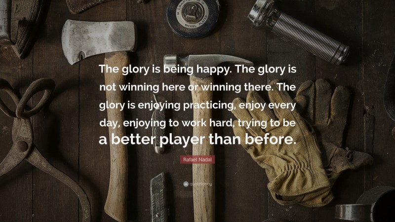 Rafael Nadal Quote: “The glory is being happy. The glory is not winning here or winning there. The glory is enjoying practicing, enjoy every day, enjoying to work hard, trying to be a better player than before.”