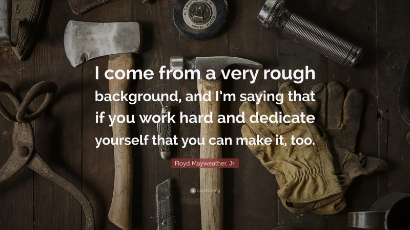 Floyd Mayweather, Jr. Quote: “I come from a very rough background, and I’m saying that if you work hard and dedicate yourself that you can make it, too.”