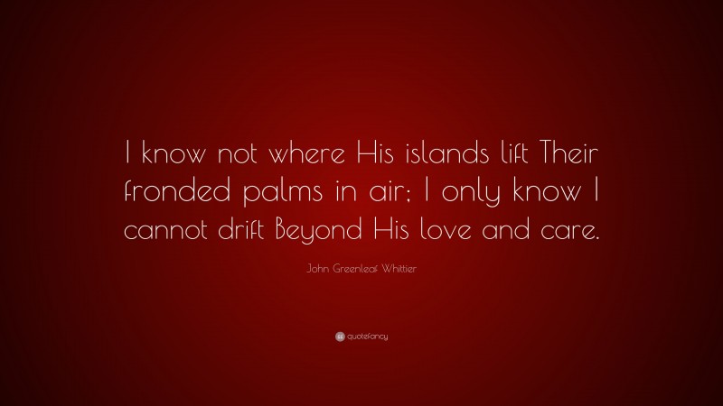John Greenleaf Whittier Quote: “I know not where His islands lift Their fronded palms in air; I only know I cannot drift Beyond His love and care.”