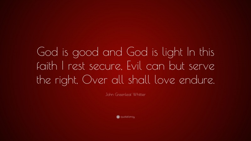 John Greenleaf Whittier Quote: “God is good and God is light In this faith I rest secure, Evil can but serve the right, Over all shall love endure.”
