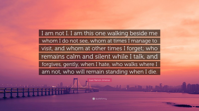 Juan Ramón Jiménez Quote: “I am not I. I am this one walking beside me whom I do not see, whom at times I manage to visit, and whom at other times I forget; who remains calm and silent while I talk, and forgives, gently, when I hate, who walks where I am not, who will remain standing when I die.”