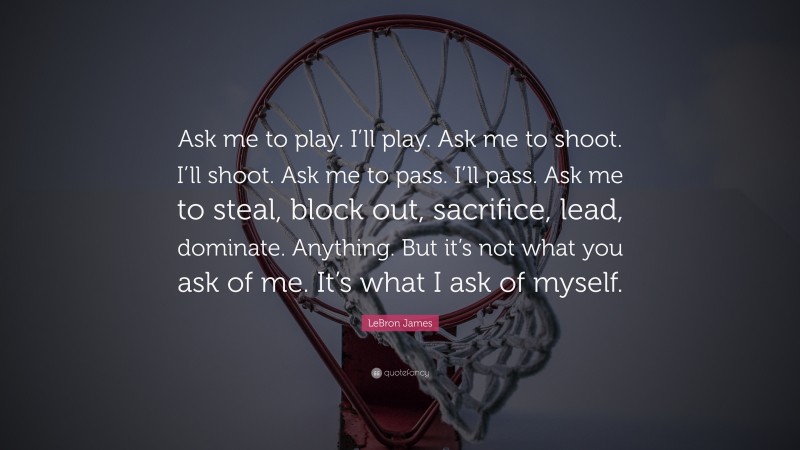 LeBron James Quote: “Ask me to play. I’ll play. Ask me to shoot. I’ll shoot. Ask me to pass. I’ll pass. Ask me to steal, block out, sacrifice, lead, dominate. Anything. But it’s not what you ask of me. It’s what I ask of myself.”