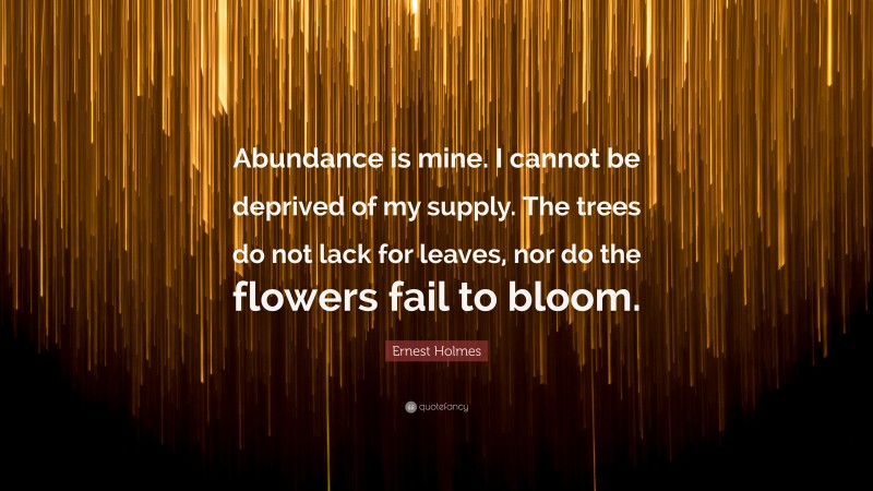 Ernest Holmes Quote: “Abundance is mine. I cannot be deprived of my supply. The trees do not lack for leaves, nor do the flowers fail to bloom.”