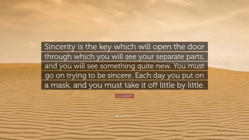 G.I. Gurdjieff Quote: “Sincerity is the key which will open the door through which you will see your separate parts, and you will see something quite new. You must go on trying to be sincere. Each day you put on a mask, and you must take it off little by little.”