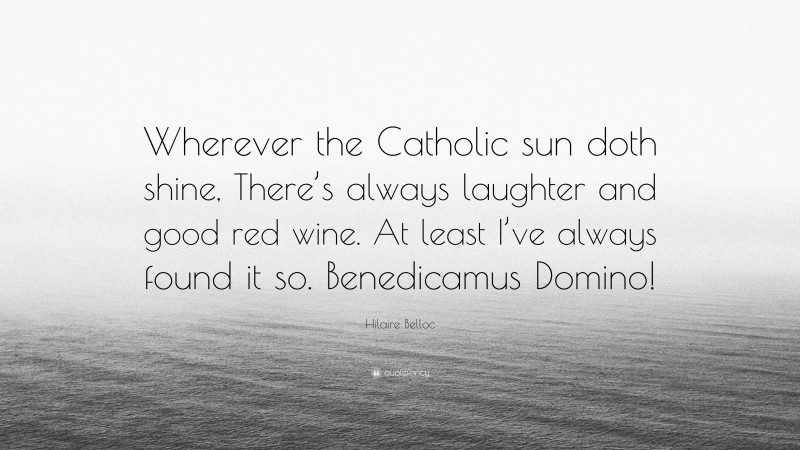 Hilaire Belloc Quote: “Wherever the Catholic sun doth shine, There’s always laughter and good red wine. At least I’ve always found it so. Benedicamus Domino!”