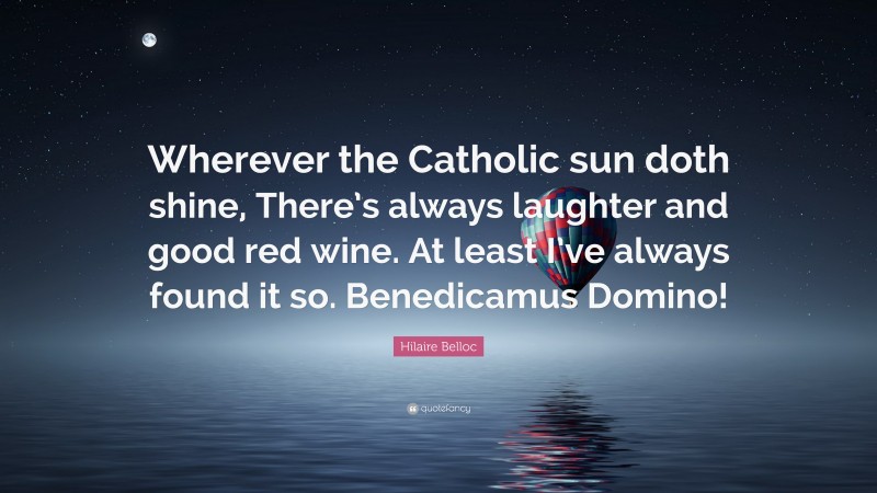 Hilaire Belloc Quote: “Wherever the Catholic sun doth shine, There’s always laughter and good red wine. At least I’ve always found it so. Benedicamus Domino!”