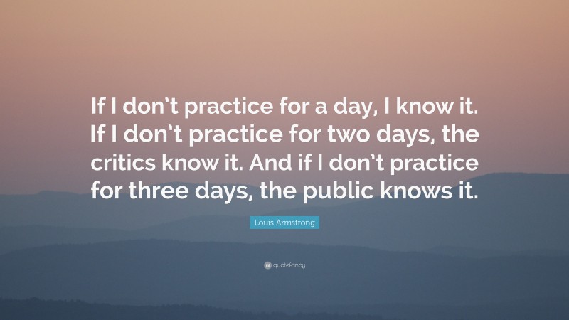 Louis Armstrong Quote: “If I don’t practice for a day, I know it. If I don’t practice for two days, the critics know it. And if I don’t practice for three days, the public knows it.”