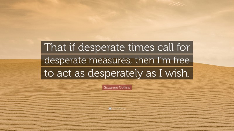 Suzanne Collins Quote: “That if desperate times call for desperate measures, then I’m free to act as desperately as I wish.”