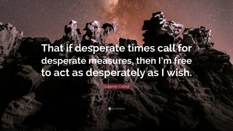 Suzanne Collins Quote: “That if desperate times call for desperate measures, then I’m free to act as desperately as I wish.”