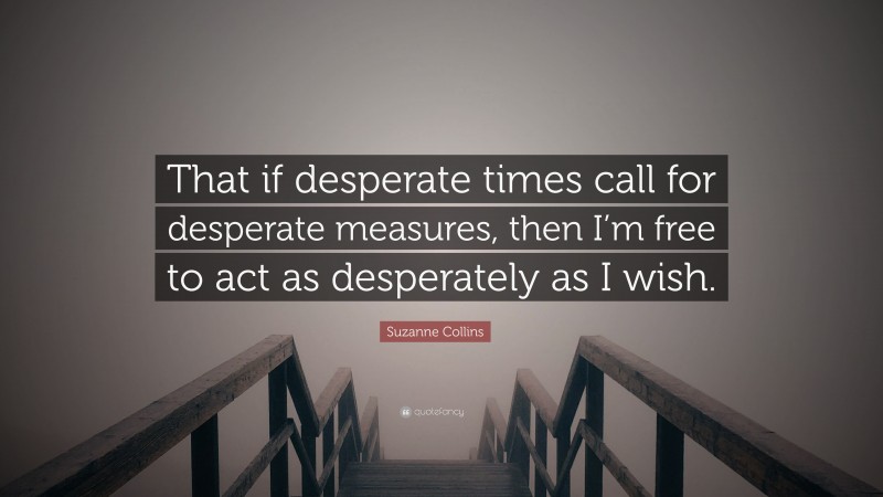 Suzanne Collins Quote: “That if desperate times call for desperate measures, then I’m free to act as desperately as I wish.”
