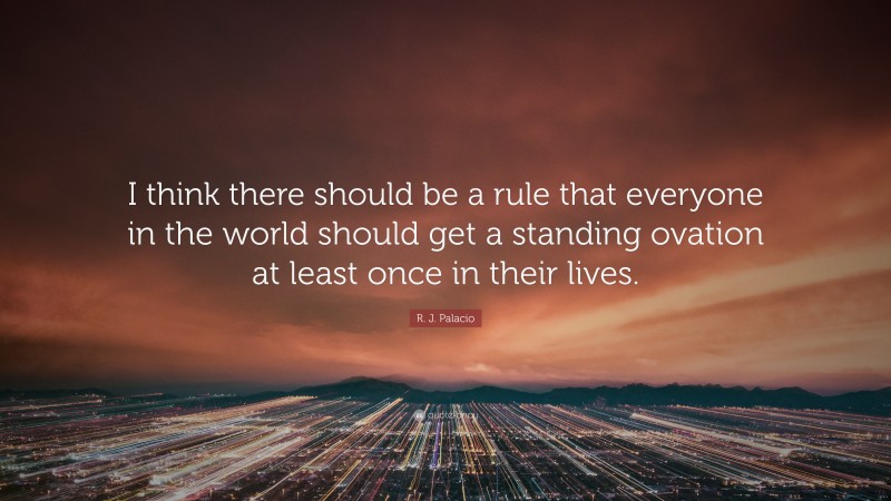 R. J. Palacio Quote: “I think there should be a rule that everyone in the world should get a standing ovation at least once in their lives.”