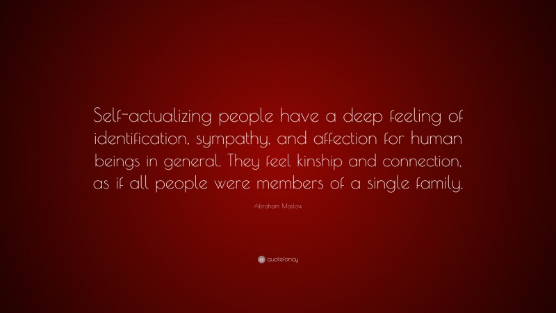 Abraham Maslow Quote: “Self-actualizing people have a deep feeling of identification, sympathy, and affection for human beings in general. They feel kinship and connection, as if all people were members of a single family.”