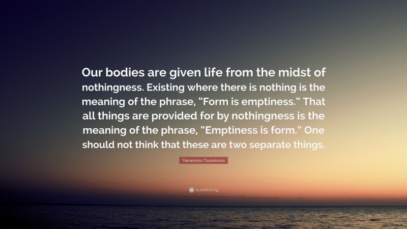 Yamamoto Tsunetomo Quote: “Our bodies are given life from the midst of nothingness. Existing where there is nothing is the meaning of the phrase, “Form is emptiness.” That all things are provided for by nothingness is the meaning of the phrase, “Emptiness is form.” One should not think that these are two separate things.”