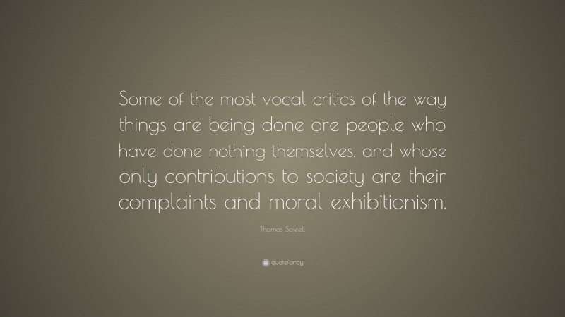 Thomas Sowell Quote: “Some of the most vocal critics of the way things are being done are people who have done nothing themselves, and whose only contributions to society are their complaints and moral exhibitionism.”