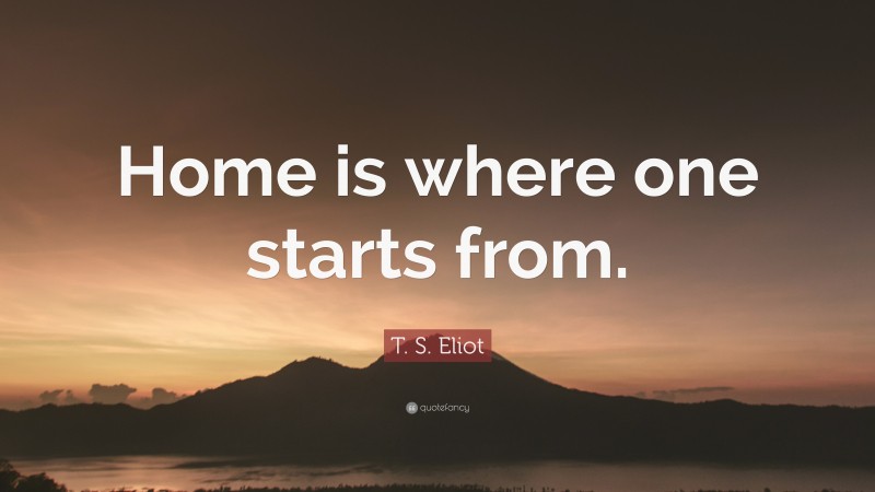 T. S. Eliot Quote: “Home is where one starts from.”