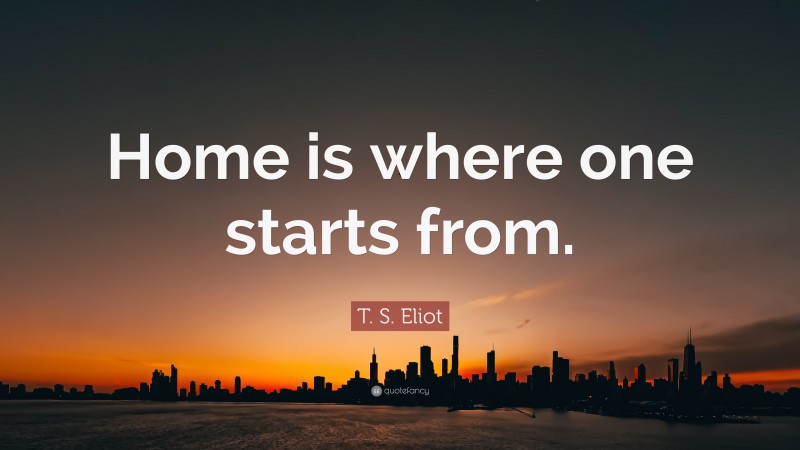 T. S. Eliot Quote: “Home is where one starts from.”