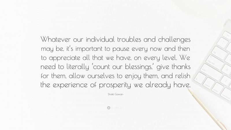 Shakti Gawain Quote: “Whatever our individual troubles and challenges may be, it’s important to pause every now and then to appreciate all that we have, on every level. We need to literally ‘count our blessings,’ give thanks for them, allow ourselves to enjoy them, and relish the experience of prosperity we already have.”
