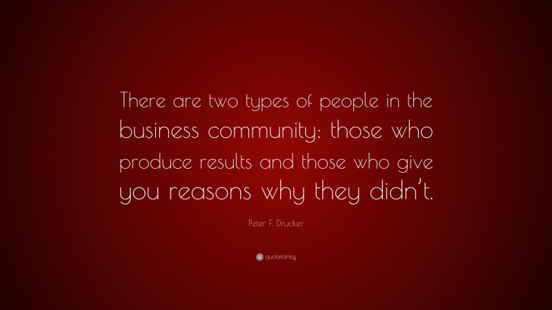 Peter F. Drucker Quote: “There are two types of people in the business community: those who produce results and those who give you reasons why they didn’t.”