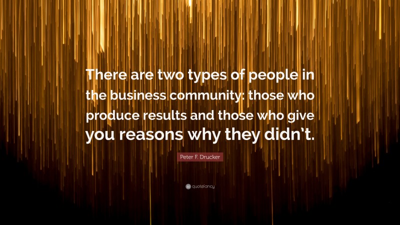 Peter F. Drucker Quote: “There are two types of people in the business community: those who produce results and those who give you reasons why they didn’t.”