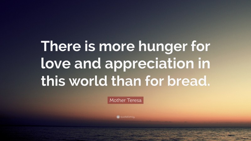 Mother Teresa Quote: “There is more hunger for love and appreciation in this world than for bread.”