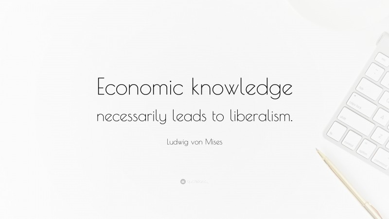Ludwig von Mises Quote: “Economic knowledge necessarily leads to liberalism.”