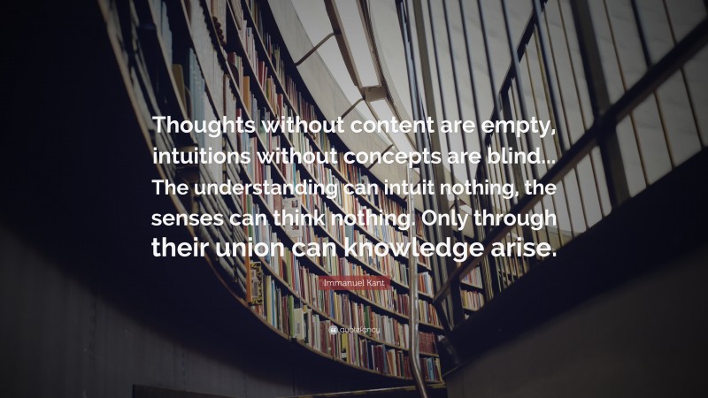 Immanuel Kant Quote: “Thoughts without content are empty, intuitions without concepts are blind... The understanding can intuit nothing, the senses can think nothing. Only through their union can knowledge arise.”