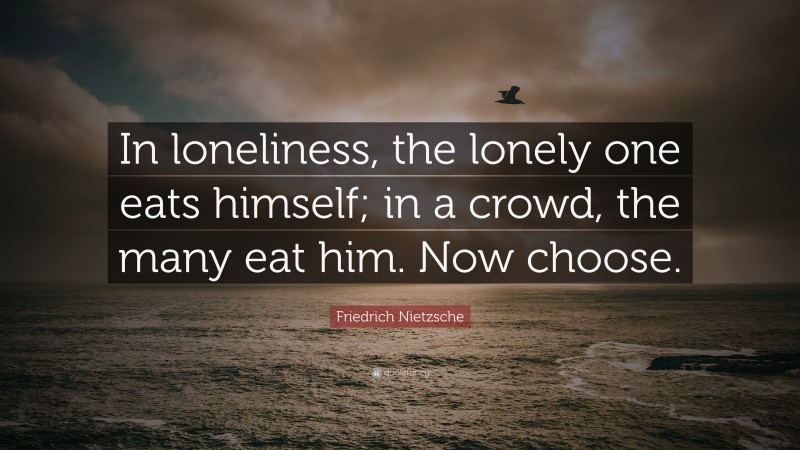 Friedrich Nietzsche Quote: “In loneliness, the lonely one eats himself; in a crowd, the many eat him. Now choose.”