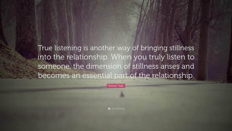 Eckhart Tolle Quote: “True listening is another way of bringing stillness into the relationship. When you truly listen to someone, the dimension of stillness arises and becomes an essential part of the relationship.”