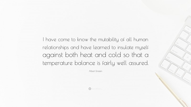 Albert Einstein Quote: “I have come to know the mutability of all human relationships and have learned to insulate myself against both heat and cold so that a temperature balance is fairly well assured.”