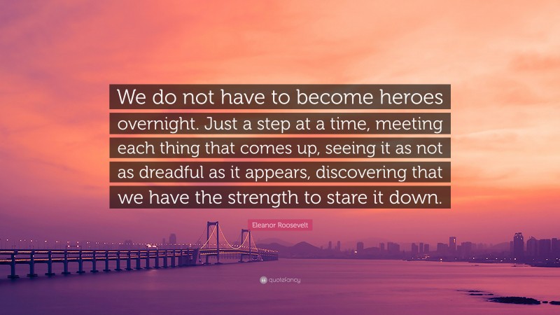 Eleanor Roosevelt Quote: “We do not have to become heroes overnight. Just a step at a time, meeting each thing that comes up, seeing it as not as dreadful as it appears, discovering that we have the strength to stare it down.”