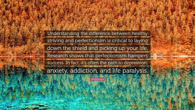 Brené Brown Quote: “Understanding the difference between healthy striving and perfectionism is critical to laying down the shield and picking up your life. Research shows that perfectionism hampers success. In fact, it’s often the path to depression, anxiety, addiction, and life paralysis.”