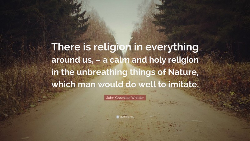 John Greenleaf Whittier Quote: “There is religion in everything around us, – a calm and holy religion in the unbreathing things of Nature, which man would do well to imitate.”