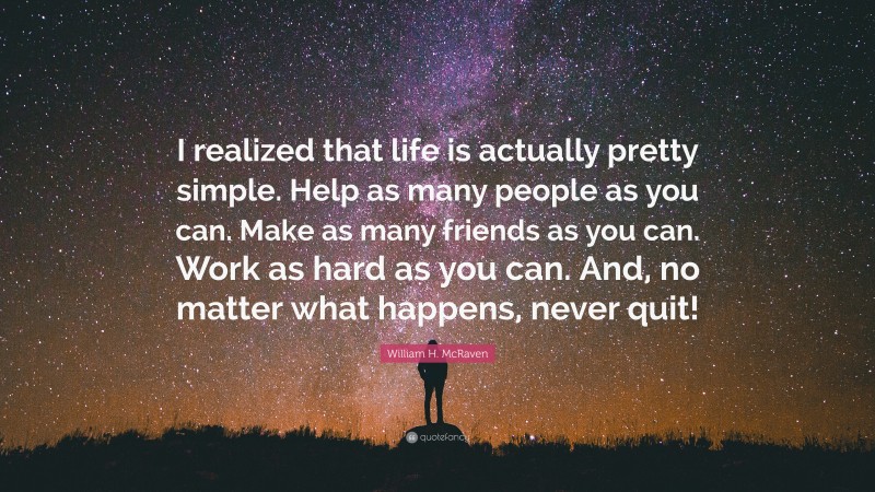 William H. McRaven Quote: “I realized that life is actually pretty simple. Help as many people as you can. Make as many friends as you can. Work as hard as you can. And, no matter what happens, never quit!”