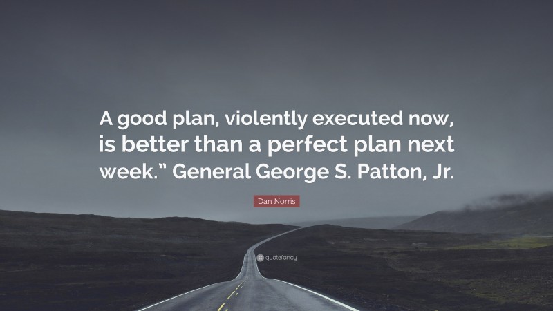 Dan Norris Quote: “A good plan, violently executed now, is better than a perfect plan next week.” General George S. Patton, Jr.”