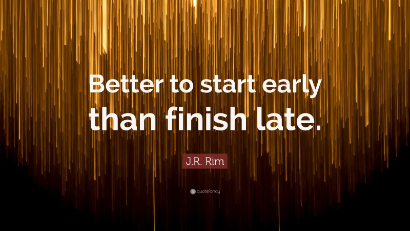J.R. Rim Quote: “Better to start early than finish late.”