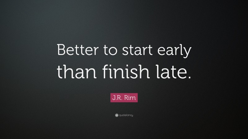 J.R. Rim Quote: “Better to start early than finish late.”