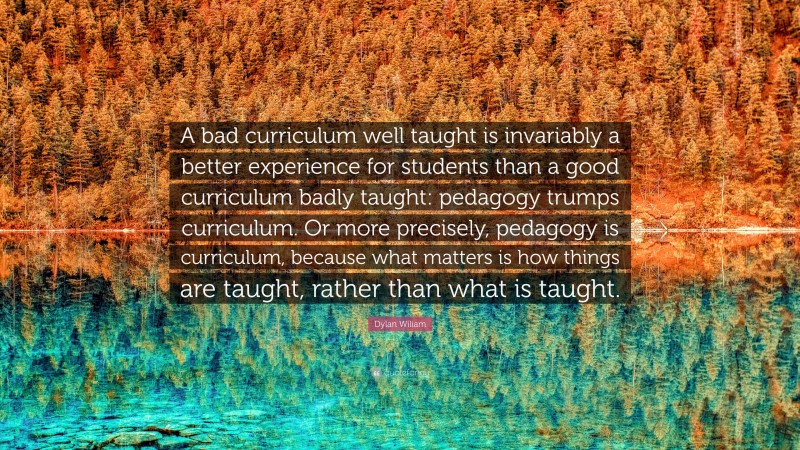 Dylan Wiliam Quote: “A bad curriculum well taught is invariably a better experience for students than a good curriculum badly taught: pedagogy trumps curriculum. Or more precisely, pedagogy is curriculum, because what matters is how things are taught, rather than what is taught.”