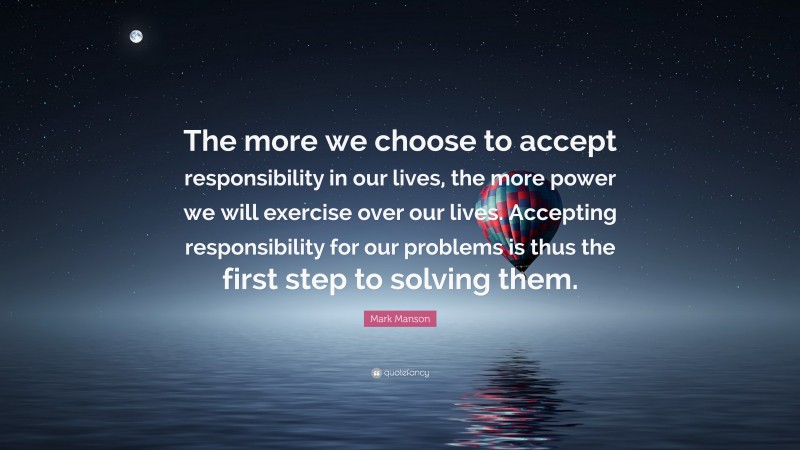 Mark Manson Quote: “The more we choose to accept responsibility in our lives, the more power we will exercise over our lives. Accepting responsibility for our problems is thus the first step to solving them.”