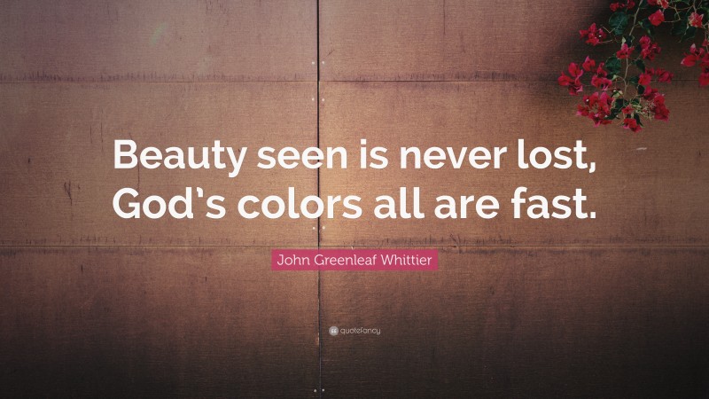 John Greenleaf Whittier Quote: “Beauty seen is never lost, God’s colors all are fast.”
